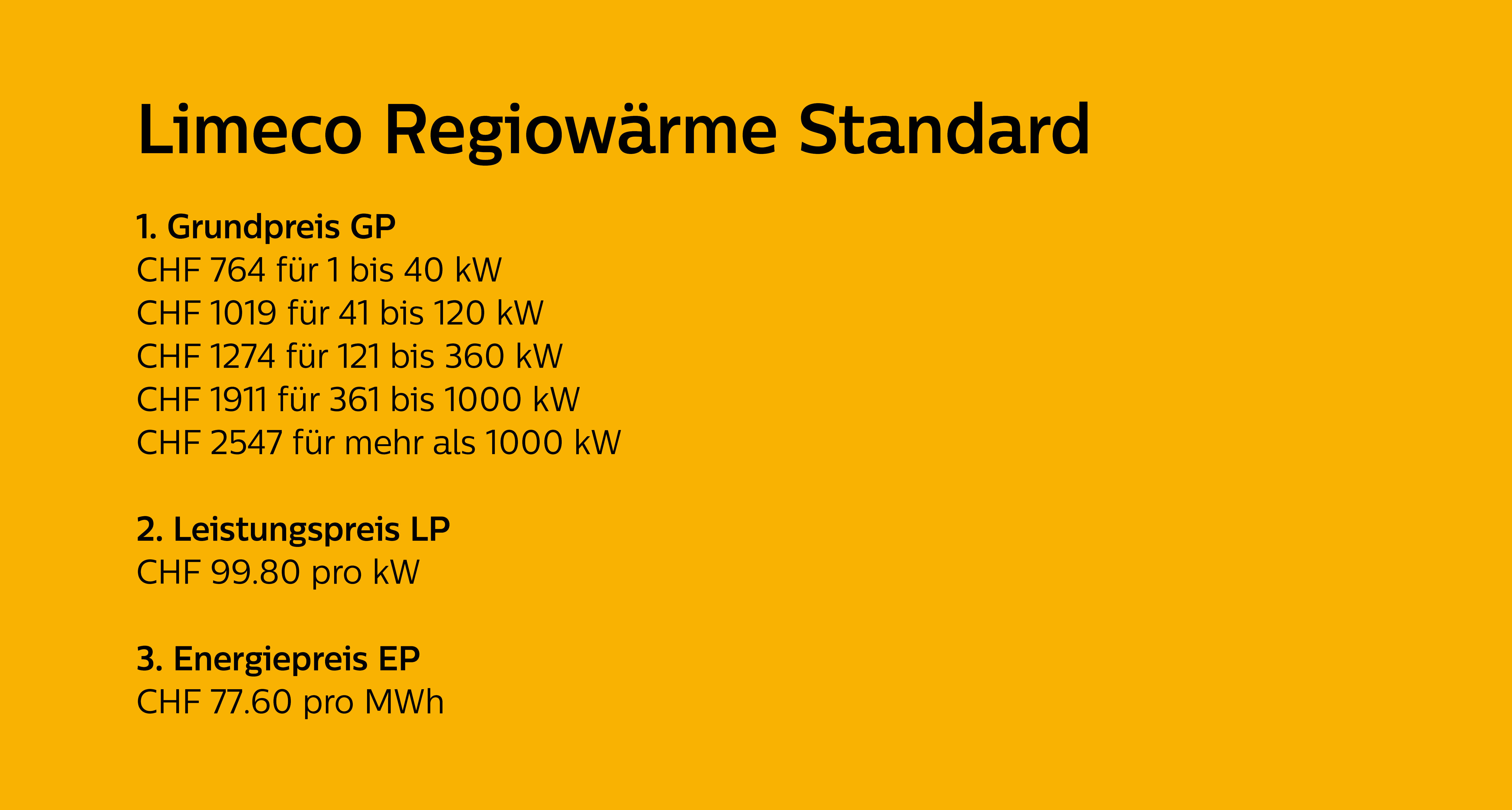 Preise Limeco Regiowärme 2025: Grundpreis, Leistungspreis und Energiepreis für das Produkt Regiowärme Standard Grundpreis: CHF 764 für 1 bis 40 kW, CHF 1019 für 41 bis 120 kW, CHF 1274 für 121 bis 360 kW, CHF 1911 für 361 bis 1000 kW, CHF 2547 für mehr als 1000 kW Leistungspreis: Pro kW CHF 99.80, Energiepreis Standard : Pro MWh CHF 77.60